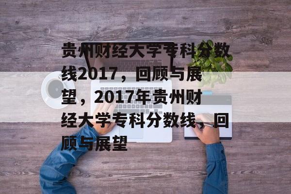 贵州财经大学专科分数线2017,回顾与展望,2017年贵州财经大学专科分数线,回顾与展望 贵州财经大学专科分数线2017,回顾与展望,2017年贵州财经大学专科分数线,回顾与展望