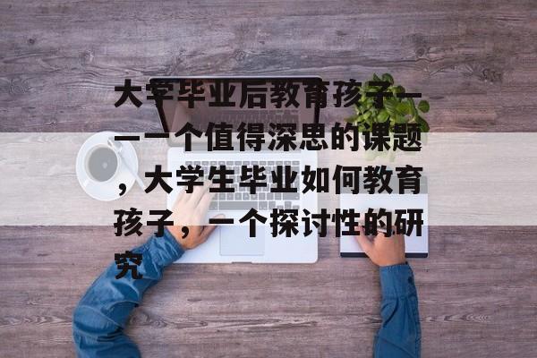 大学毕业后教育孩子——一个值得深思的课题,大学生毕业如何教育孩子,一个探讨性的研究 大学毕业后教育孩子——一个值得深思的课题,大学生毕业如何教育孩子,一个探讨性的研究