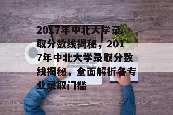 2017年中北大学录取分数线揭秘，2017年中北大学录取分数线揭秘，全面解析各专业录取门槛