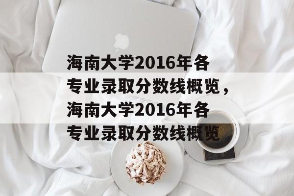 海南大学2016年各专业录取分数线概览,海南大学2016年各专业录取分数线概览 海南大学2016年各专业录取分数线概览,海南大学2016年各专业录取分数线概览