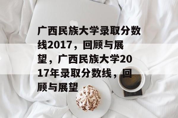 广西民族大学录取分数线2017,回顾与展望,广西民族大学2017年录取分数线,回顾与展望 广西民族大学录取分数线2017,回顾与展望,广西民族大学2017年录取分数线,回顾与展望
