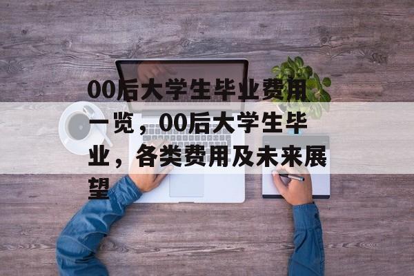 00后大学生毕业费用一览,00后大学生毕业,各类费用及未来展望 00后大学生毕业费用一览,00后大学生毕业,各类费用及未来展望