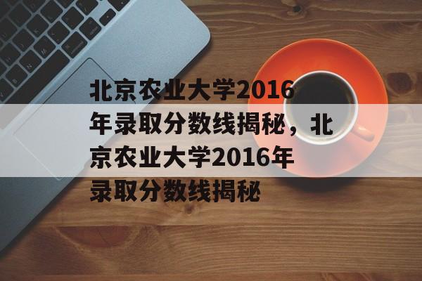 北京农业大学2016年录取分数线揭秘，北京农业大学2016年录取分数线揭秘
