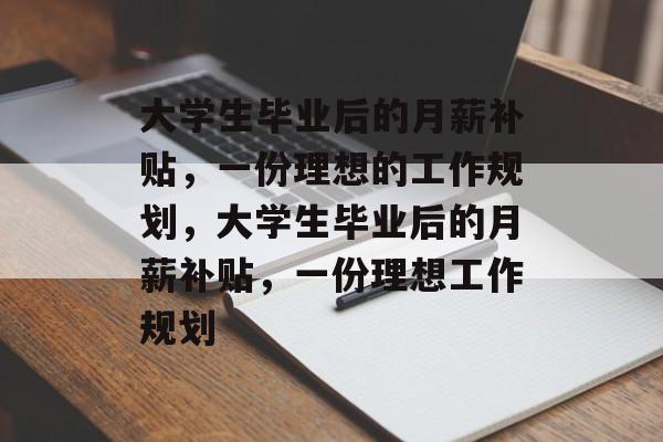大学生毕业后的月薪补贴,一份理想的工作规划,大学生毕业后的月薪补贴,一份理想工作规划 大学生毕业后的月薪补贴,一份理想的工作规划,大学生毕业后的月薪补贴,一份理想工作规划
