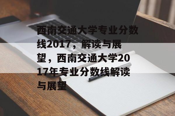 西南交通大学专业分数线2017,解读与展望,西南交通大学2017年专业分数线解读与展望 西南交通大学专业分数线2017,解读与展望,西南交通大学2017年专业分数线解读与展望