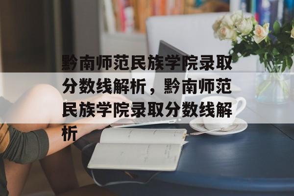 黔南师范民族学院录取分数线解析，黔南师范民族学院录取分数线解析