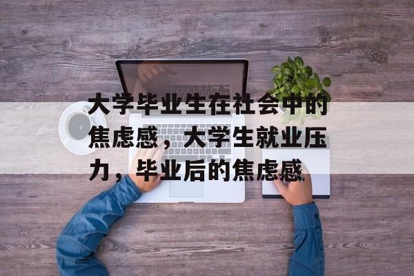 大学毕业生在社会中的焦虑感,大学生就业压力,毕业后的焦虑感 大学毕业生在社会中的焦虑感,大学生就业压力,毕业后的焦虑感