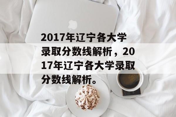 2017年辽宁各大学录取分数线解析，2017年辽宁各大学录取分数线解析。