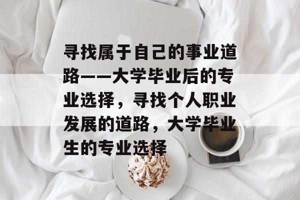 寻找属于自己的事业道路——大学毕业后的专业选择,寻找个人职业发展的道路,大学毕业生的专业选择 寻找属于自己的事业道路——大学毕业后的专业选择,寻找个人职业发展的道路,大学毕业生的专业选择