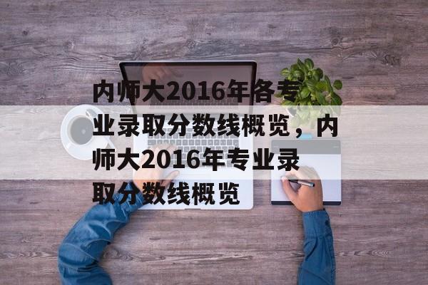 内师大2016年各专业录取分数线概览,内师大2016年专业录取分数线概览 内师大2016年各专业录取分数线概览,内师大2016年专业录取分数线概览