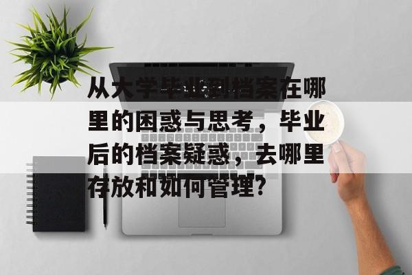 从大学毕业到档案在哪里的困惑与思考，毕业后的档案疑惑，去哪里存放和如何管理?