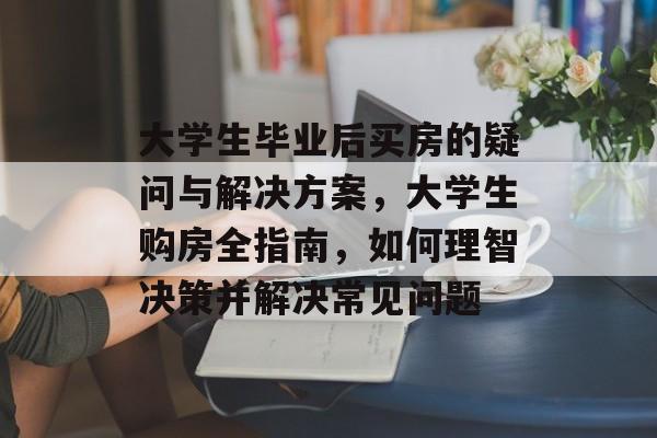大学生毕业后买房的疑问与解决方案,大学生购房全指南,如何理智决策并解决常见问题 大学生毕业后买房的疑问与解决方案,大学生购房全指南,如何理智决策并解决常见问题
