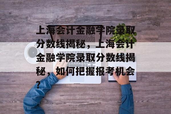 上海会计金融学院录取分数线揭秘，上海会计金融学院录取分数线揭秘，如何把握报考机会？