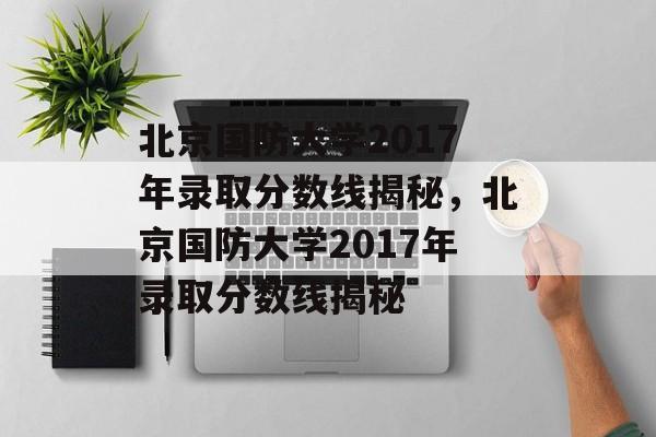 北京国防大学2017年录取分数线揭秘，北京国防大学2017年录取分数线揭秘