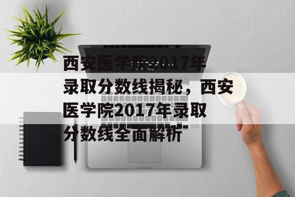 西安医学院2017年录取分数线揭秘，西安医学院2017年录取分数线全面解析