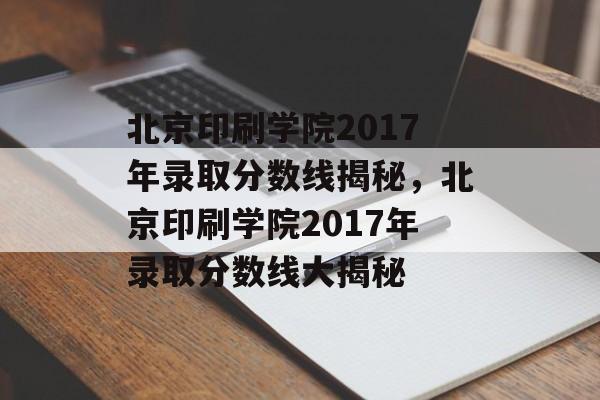 北京印刷学院2017年录取分数线揭秘，北京印刷学院2017年录取分数线大揭秘
