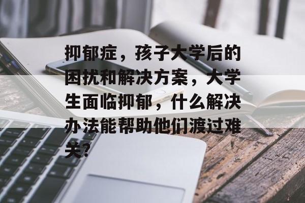 抑郁症,孩子大学后的困扰和解决方案,大学生面临抑郁,什么解决办法能帮助他们渡过难关? 抑郁症,孩子大学后的困扰和解决方案,大学生面临抑郁,什么解决办法能帮助他们渡过难关?