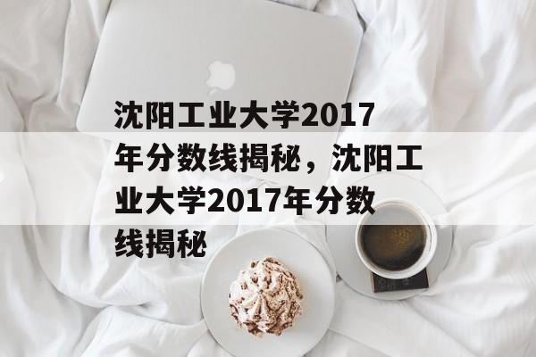 沈阳工业大学2017年分数线揭秘，沈阳工业大学2017年分数线揭秘
