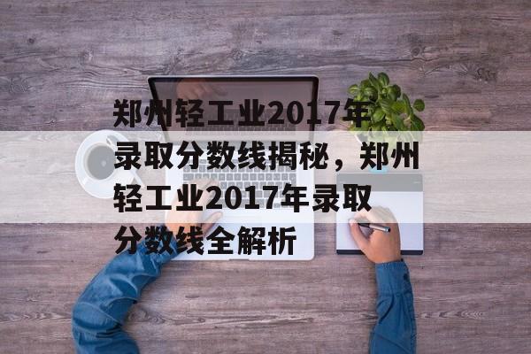 郑州轻工业2017年录取分数线揭秘，郑州轻工业2017年录取分数线全解析