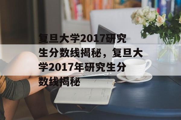 复旦大学2017研究生分数线揭秘，复旦大学2017年研究生分数线揭秘
