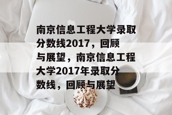 南京信息工程大学录取分数线2017，回顾与展望，南京信息工程大学2017年录取分数线，回顾与展望