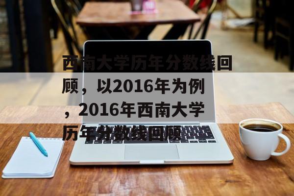 西南大学历年分数线回顾，以2016年为例，2016年西南大学历年分数线回顾