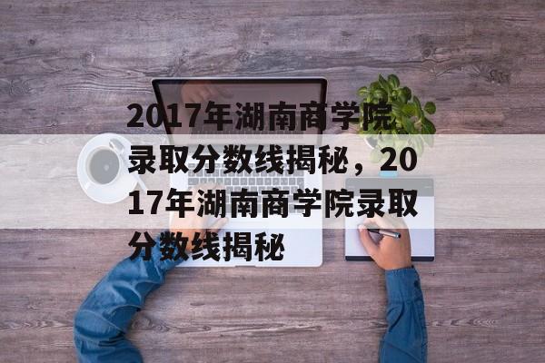 2017年湖南商学院录取分数线揭秘，2017年湖南商学院录取分数线揭秘