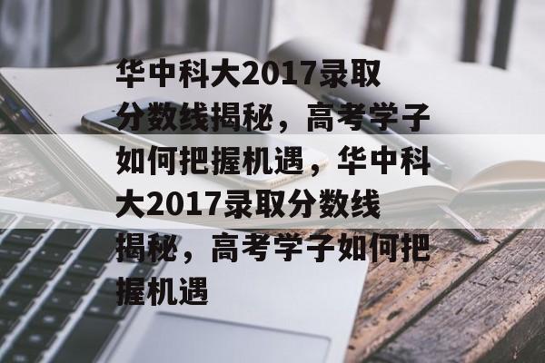 华中科大2017录取分数线揭秘，高考学子如何把握机遇，华中科大2017录取分数线揭秘，高考学子如何把握机遇