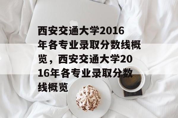 西安交通大学2016年各专业录取分数线概览,西安交通大学2016年各专业录取分数线概览 西安交通大学2016年各专业录取分数线概览,西安交通大学2016年各专业录取分数线概览