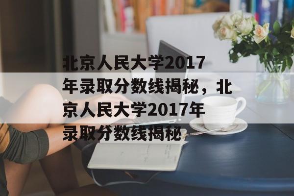 北京人民大学2017年录取分数线揭秘,北京人民大学2017年录取分数线揭秘 北京人民大学2017年录取分数线揭秘,北京人民大学2017年录取分数线揭秘