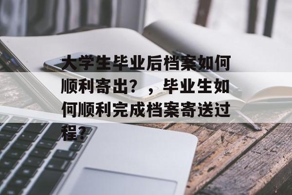 大学生毕业后档案如何顺利寄出?,毕业生如何顺利完成档案寄送过程? 大学生毕业后档案如何顺利寄出?,毕业生如何顺利完成档案寄送过程?