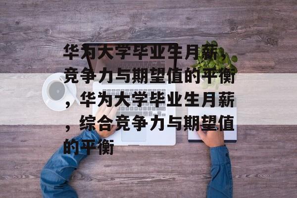 华为大学毕业生月薪，竞争力与期望值的平衡，华为大学毕业生月薪，综合竞争力与期望值的平衡