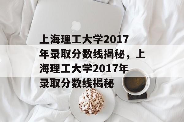 上海理工大学2017年录取分数线揭秘,上海理工大学2017年录取分数线揭秘 上海理工大学2017年录取分数线揭秘,上海理工大学2017年录取分数线揭秘