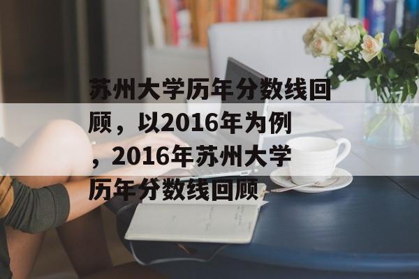 苏州大学历年分数线回顾，以2016年为例，2016年苏州大学历年分数线回顾