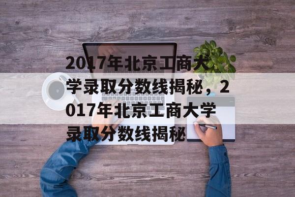 2017年北京工商大学录取分数线揭秘，2017年北京工商大学录取分数线揭秘