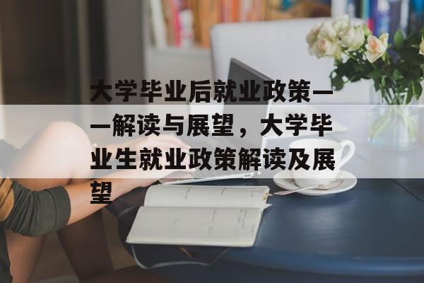大学毕业后就业政策——解读与展望,大学毕业生就业政策解读及展望 大学毕业后就业政策——解读与展望,大学毕业生就业政策解读及展望