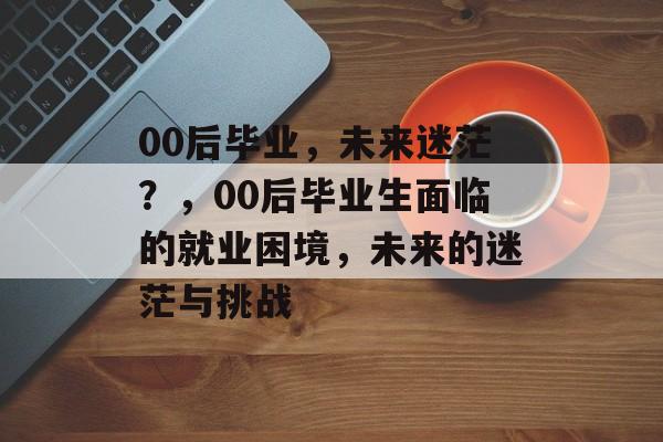 00后毕业,未来迷茫?,00后毕业生面临的就业困境,未来的迷茫与挑战 00后毕业,未来迷茫?,00后毕业生面临的就业困境,未来的迷茫与挑战