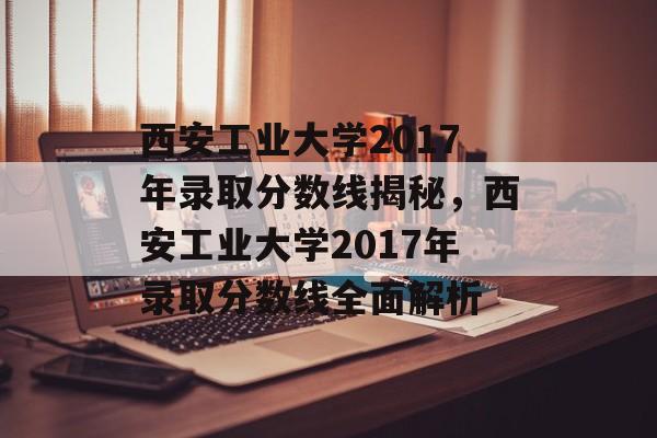 西安工业大学2017年录取分数线揭秘,西安工业大学2017年录取分数线全面解析 西安工业大学2017年录取分数线揭秘,西安工业大学2017年录取分数线全面解析