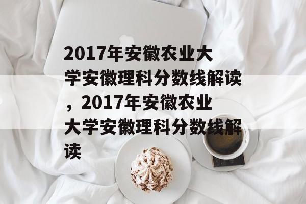 2017年安徽农业大学安徽理科分数线解读,2017年安徽农业大学安徽理科分数线解读 2017年安徽农业大学安徽理科分数线解读,2017年安徽农业大学安徽理科分数线解读