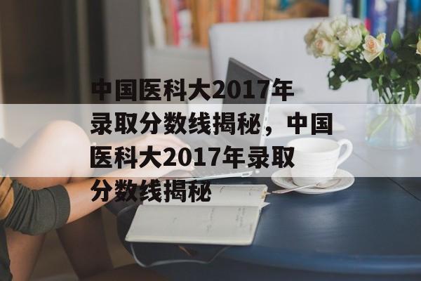 中国医科大2017年录取分数线揭秘，中国医科大2017年录取分数线揭秘