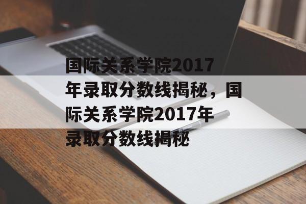 国际关系学院2017年录取分数线揭秘,国际关系学院2017年录取分数线揭秘 国际关系学院2017年录取分数线揭秘,国际关系学院2017年录取分数线揭秘