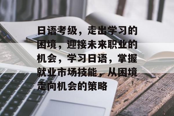 日语考级，走出学习的困境，迎接未来职业的机会，学习日语，掌握就业市场技能，从困境走向机会的策略