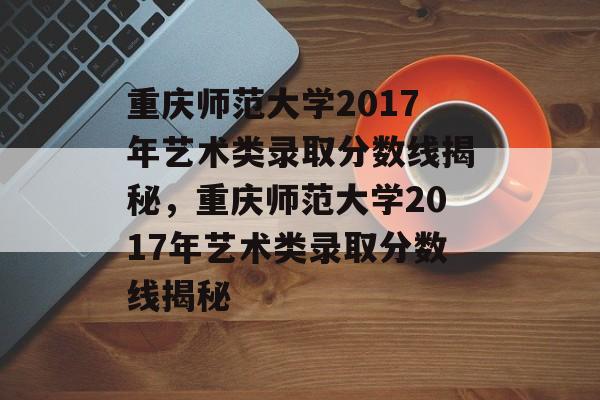 重庆师范大学2017年艺术类录取分数线揭秘，重庆师范大学2017年艺术类录取分数线揭秘