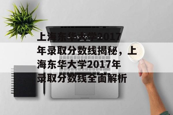 上海东华大学2017年录取分数线揭秘，上海东华大学2017年录取分数线全面解析