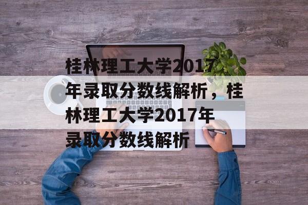 桂林理工大学2017年录取分数线解析，桂林理工大学2017年录取分数线解析