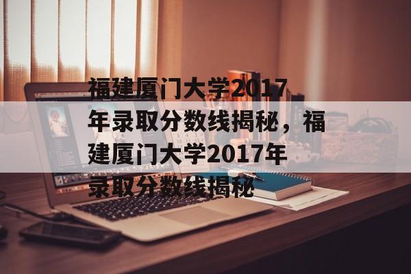 福建厦门大学2017年录取分数线揭秘，福建厦门大学2017年录取分数线揭秘