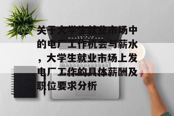 关于大学生就业市场中的电厂工作机会与薪水,大学生就业市场上发电厂工作的具体薪酬及职位要求分析 关于大学生就业市场中的电厂工作机会与薪水,大学生就业市场上发电厂工作的具体薪酬及职位要求分析