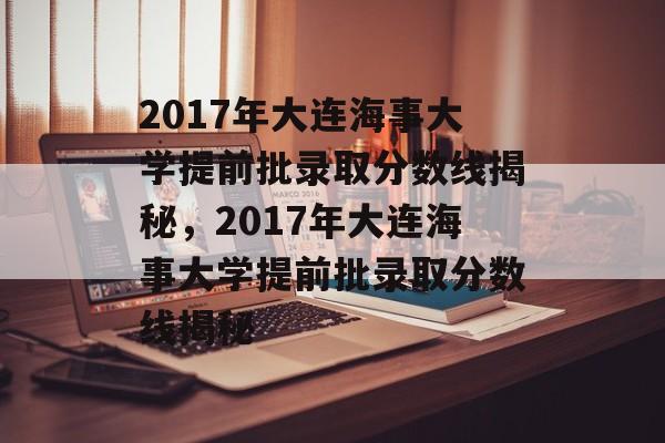 2017年大连海事大学提前批录取分数线揭秘，2017年大连海事大学提前批录取分数线揭秘