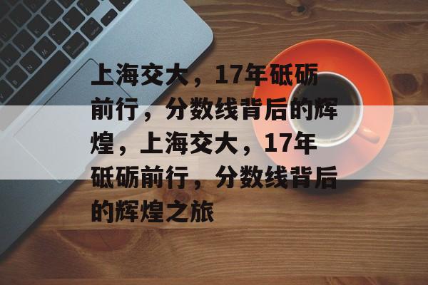 上海交大，17年砥砺前行，分数线背后的辉煌，上海交大，17年砥砺前行，分数线背后的辉煌之旅