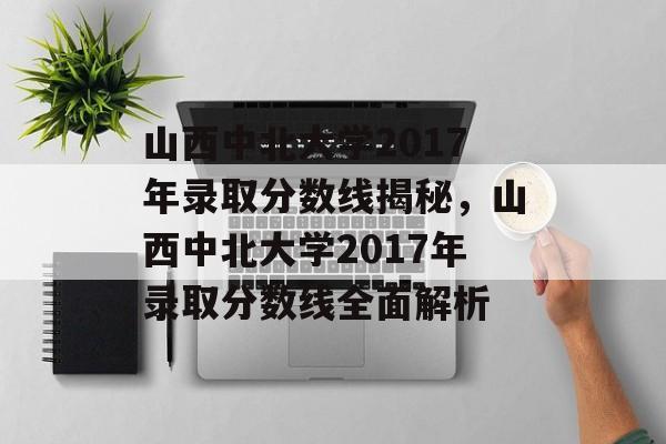 山西中北大学2017年录取分数线揭秘，山西中北大学2017年录取分数线全面解析